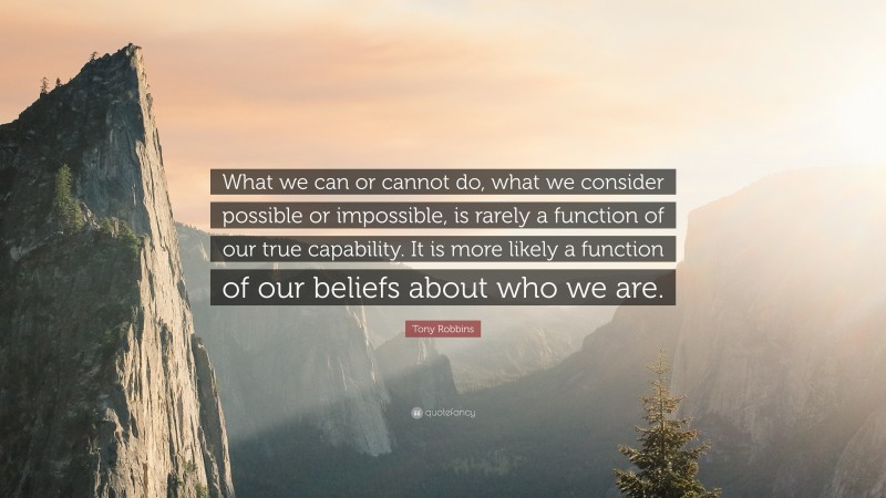 Tony Robbins Quote: “What we can or cannot do, what we consider possible or impossible, is rarely a function of our true capability. It is more likely a function of our beliefs about who we are.”