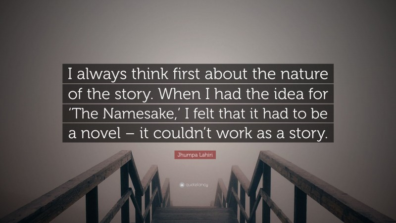 Jhumpa Lahiri Quote: “I always think first about the nature of the story. When I had the idea for ‘The Namesake,’ I felt that it had to be a novel – it couldn’t work as a story.”