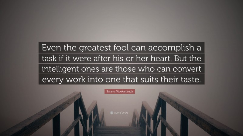 Swami Vivekananda Quote: “Even the greatest fool can accomplish a task if it were after his or her heart. But the intelligent ones are those who can convert every work into one that suits their taste.”