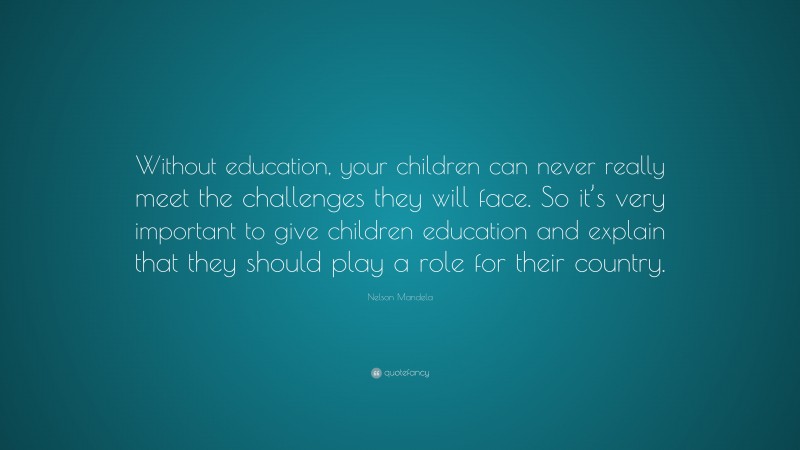 Nelson Mandela Quote: “Without education, your children can never really meet the challenges they will face. So it’s very important to give children education and explain that they should play a role for their country.”