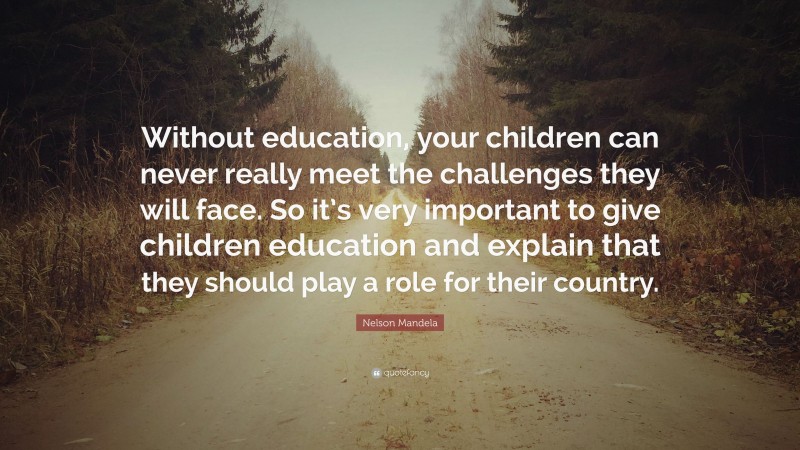 Nelson Mandela Quote: “Without education, your children can never really meet the challenges they will face. So it’s very important to give children education and explain that they should play a role for their country.”