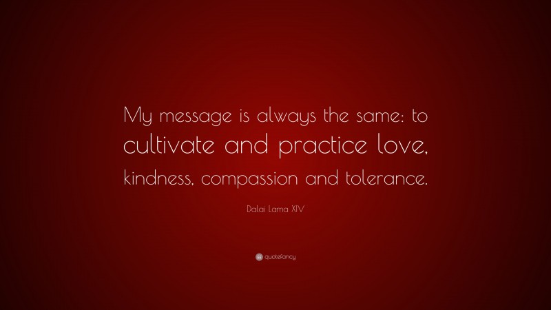 Dalai Lama XIV Quote: “My message is always the same: to cultivate and practice love, kindness, compassion and tolerance.”