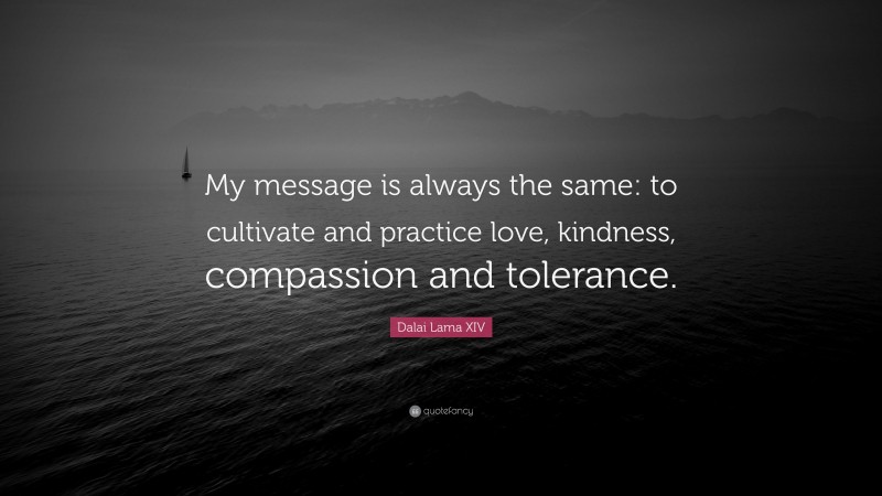 Dalai Lama XIV Quote: “My message is always the same: to cultivate and practice love, kindness, compassion and tolerance.”