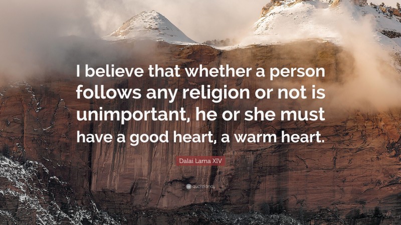 Dalai Lama XIV Quote: “I believe that whether a person follows any religion or not is unimportant, he or she must have a good heart, a warm heart.”