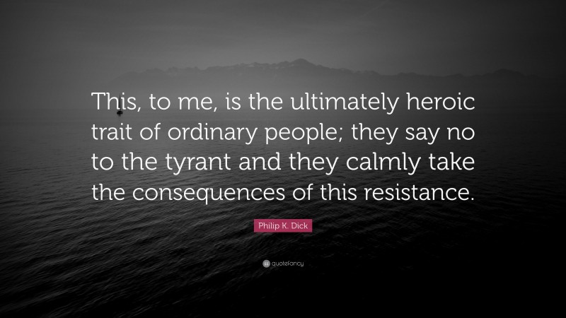 Philip K. Dick Quote: “This, to me, is the ultimately heroic trait of ordinary people; they say no to the tyrant and they calmly take the consequences of this resistance.”