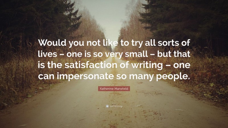 Katherine Mansfield Quote: “Would you not like to try all sorts of lives – one is so very small – but that is the satisfaction of writing – one can impersonate so many people.”