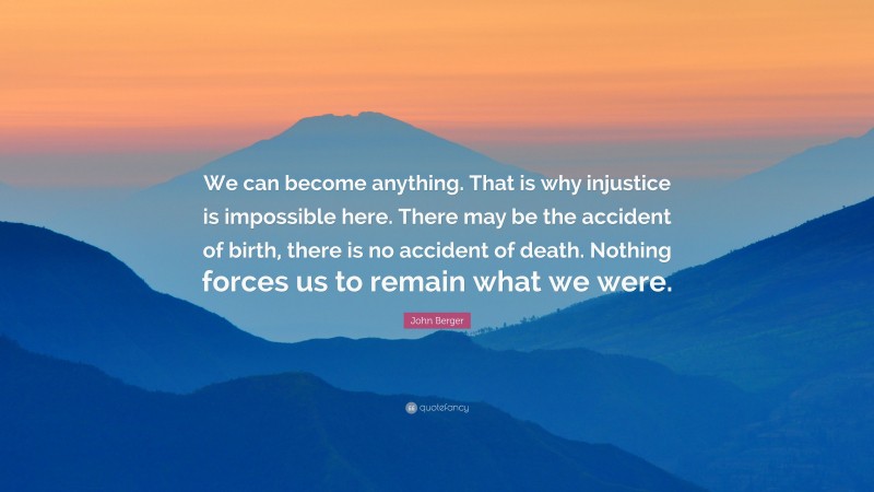 John Berger Quote: “We can become anything. That is why injustice is impossible here. There may be the accident of birth, there is no accident of death. Nothing forces us to remain what we were.”