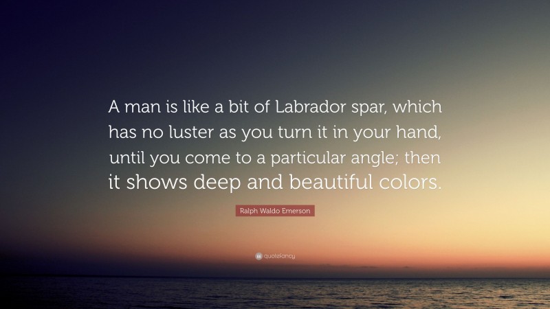Ralph Waldo Emerson Quote: “A man is like a bit of Labrador spar, which has no luster as you turn it in your hand, until you come to a particular angle; then it shows deep and beautiful colors.”