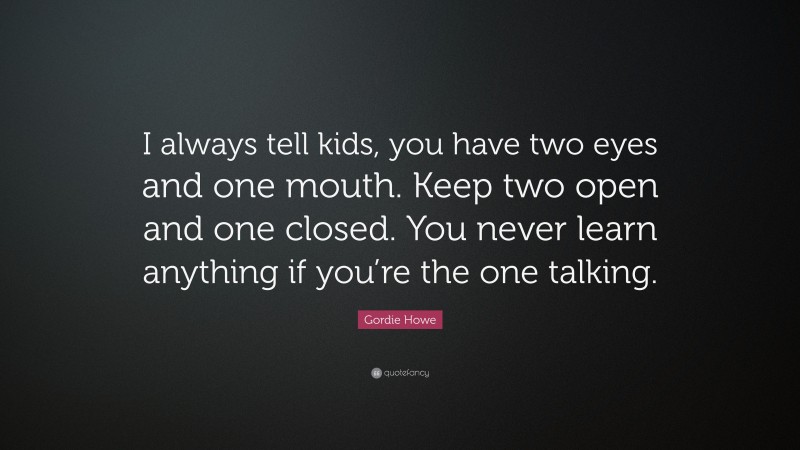 Gordie Howe Quote: “I always tell kids, you have two eyes and one mouth. Keep two open and one closed. You never learn anything if you’re the one talking.”