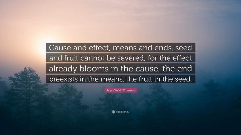 Ralph Waldo Emerson Quote: “Cause and effect, means and ends, seed and fruit cannot be severed; for the effect already blooms in the cause, the end preexists in the means, the fruit in the seed.”