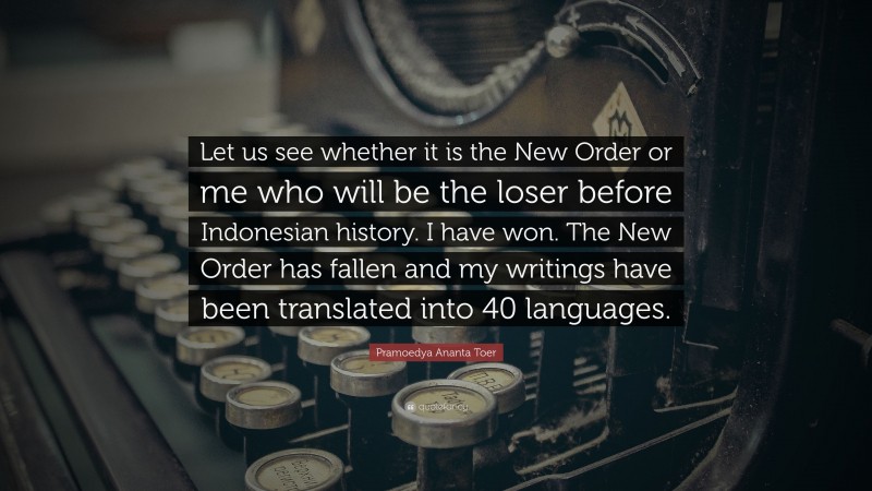Pramoedya Ananta Toer Quote: “Let us see whether it is the New Order or me who will be the loser before Indonesian history. I have won. The New Order has fallen and my writings have been translated into 40 languages.”