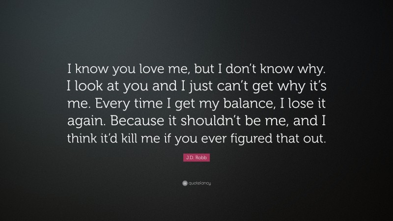J.D. Robb Quote: “I know you love me, but I don’t know why. I look at you and I just can’t get why it’s me. Every time I get my balance, I lose it again. Because it shouldn’t be me, and I think it’d kill me if you ever figured that out.”