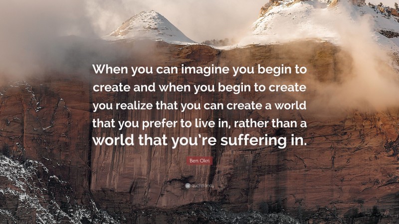 Ben Okri Quote: “When you can imagine you begin to create and when you begin to create you realize that you can create a world that you prefer to live in, rather than a world that you’re suffering in.”