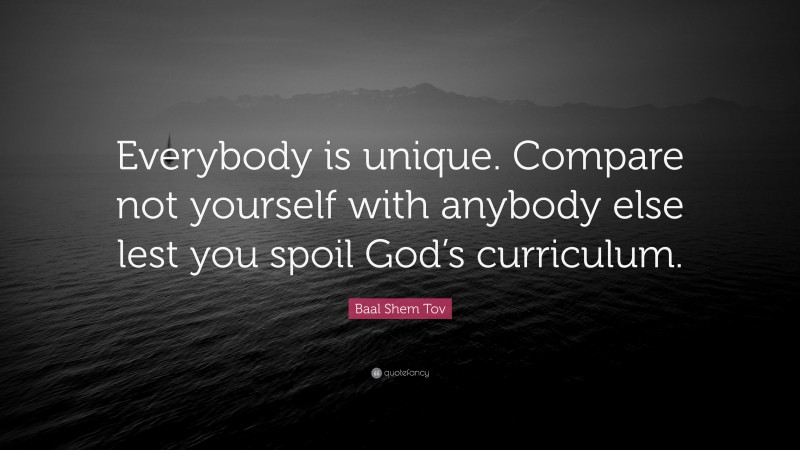 Baal Shem Tov Quote: “Everybody is unique. Compare not yourself with anybody else lest you spoil God’s curriculum.”
