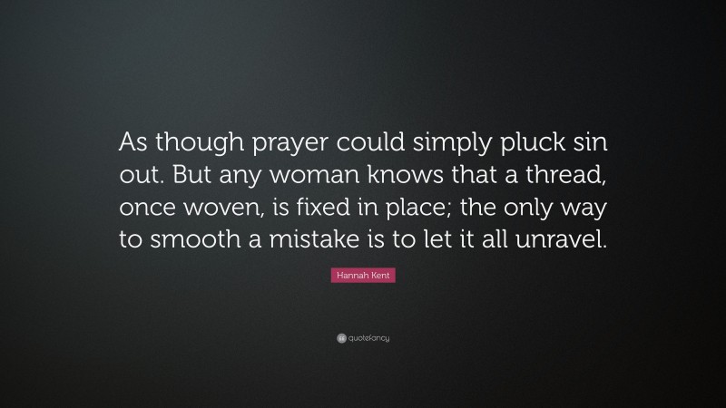 Hannah Kent Quote: “As though prayer could simply pluck sin out. But any woman knows that a thread, once woven, is fixed in place; the only way to smooth a mistake is to let it all unravel.”