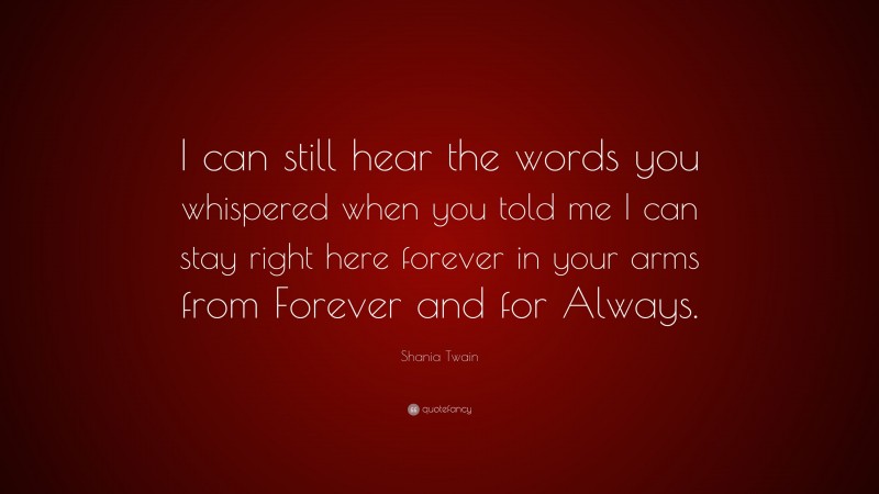 Shania Twain Quote: “I can still hear the words you whispered when you told me I can stay right here forever in your arms from Forever and for Always.”