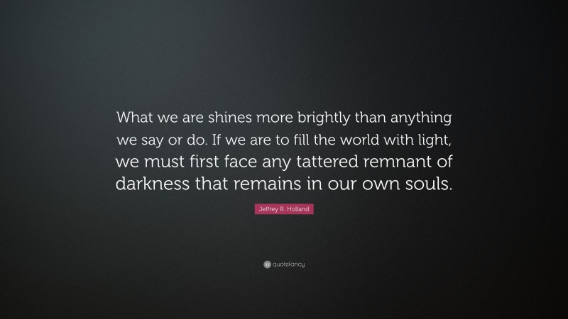 Jeffrey R. Holland Quote: “What we are shines more brightly than anything we say or do. If we are to fill the world with light, we must first face any tattered remnant of darkness that remains in our own souls.”