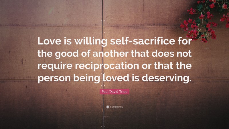 Paul David Tripp Quote: “Love is willing self-sacrifice for the good of another that does not require reciprocation or that the person being loved is deserving.”