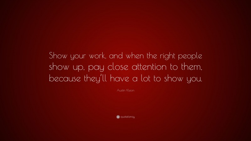 Austin Kleon Quote: “Show your work, and when the right people show up, pay close attention to them, because they’ll have a lot to show you.”