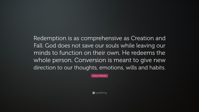 Nancy Pearcey Quote: “Redemption is as comprehensive as Creation and Fall. God does not save our souls while leaving our minds to function on their own. He redeems the whole person. Conversion is meant to give new direction to our thoughts, emotions, wills and habits.”