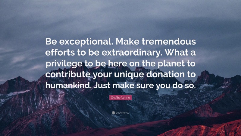 Shelby Lynne Quote: “Be exceptional. Make tremendous efforts to be extraordinary. What a privilege to be here on the planet to contribute your unique donation to humankind. Just make sure you do so.”