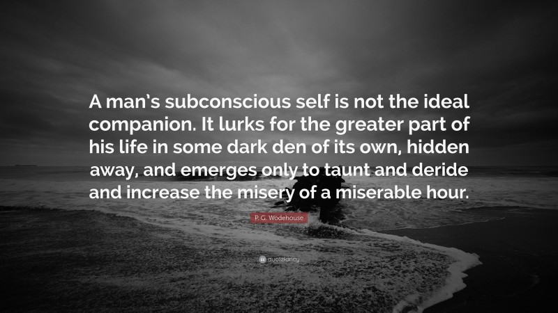 P. G. Wodehouse Quote: “A man’s subconscious self is not the ideal companion. It lurks for the greater part of his life in some dark den of its own, hidden away, and emerges only to taunt and deride and increase the misery of a miserable hour.”
