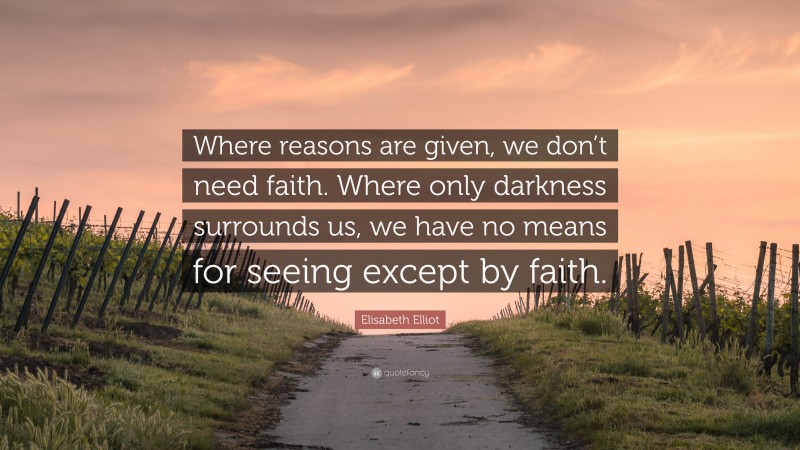 Elisabeth Elliot Quote: “Where reasons are given, we don’t need faith. Where only darkness surrounds us, we have no means for seeing except by faith.”