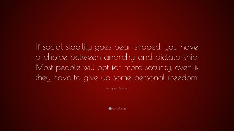 Margaret Atwood Quote: “If social stability goes pear-shaped, you have a choice between anarchy and dictatorship. Most people will opt for more security, even if they have to give up some personal freedom.”