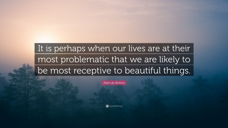 Alain de Botton Quote: “It is perhaps when our lives are at their most problematic that we are likely to be most receptive to beautiful things.”