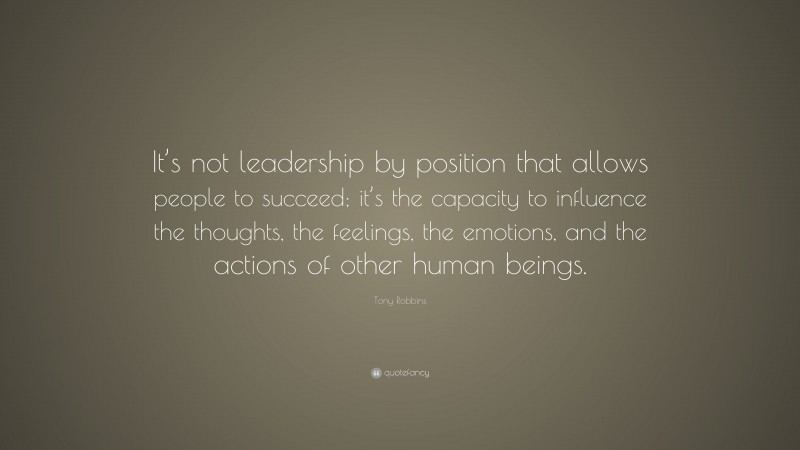 Tony Robbins Quote: “It’s not leadership by position that allows people to succeed; it’s the capacity to influence the thoughts, the feelings, the emotions, and the actions of other human beings.”