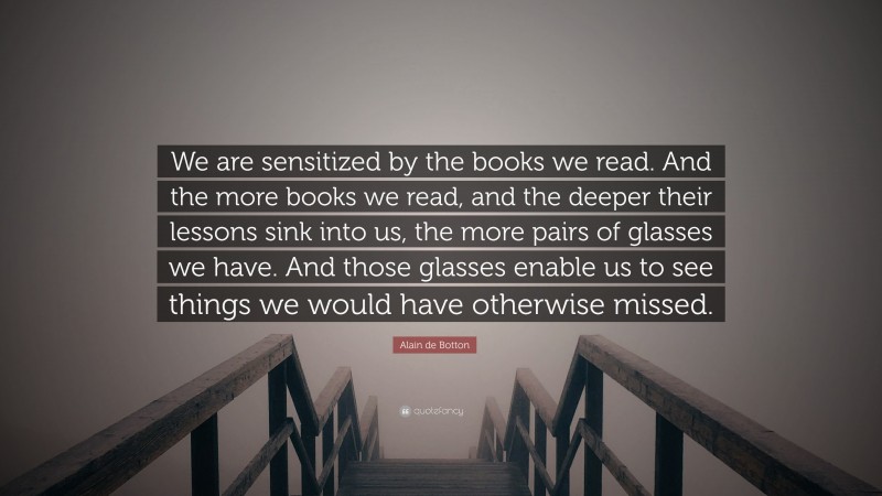 Alain de Botton Quote: “We are sensitized by the books we read. And the more books we read, and the deeper their lessons sink into us, the more pairs of glasses we have. And those glasses enable us to see things we would have otherwise missed.”