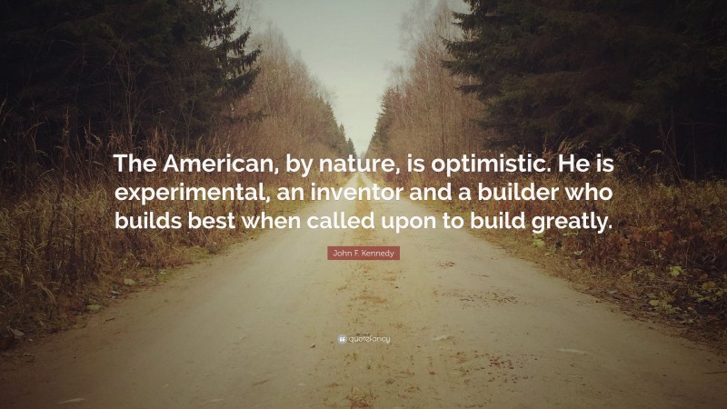John F. Kennedy Quote: “The American, by nature, is optimistic. He is experimental, an inventor and a builder who builds best when called upon to build greatly.”