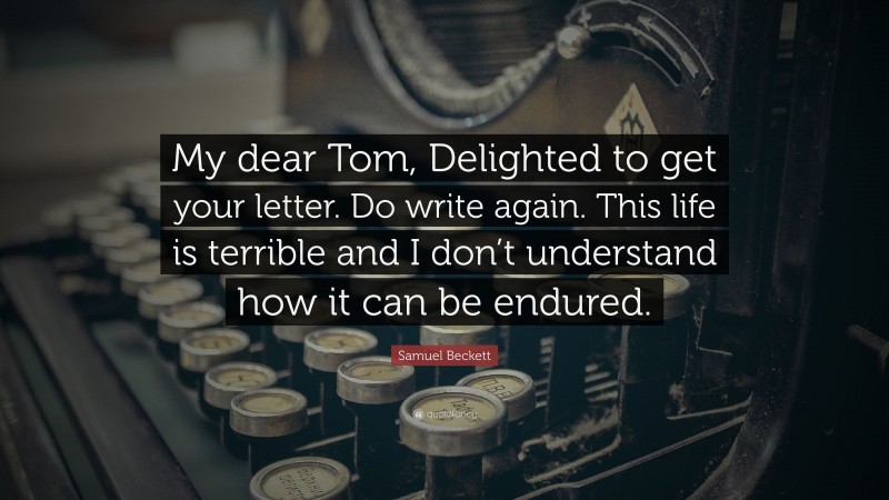 Samuel Beckett Quote: “My dear Tom, Delighted to get your letter. Do write again. This life is terrible and I don’t understand how it can be endured.”