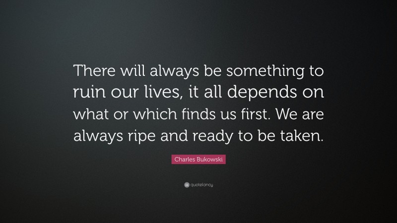 Charles Bukowski Quote: “There will always be something to ruin our lives, it all depends on what or which finds us first. We are always ripe and ready to be taken.”