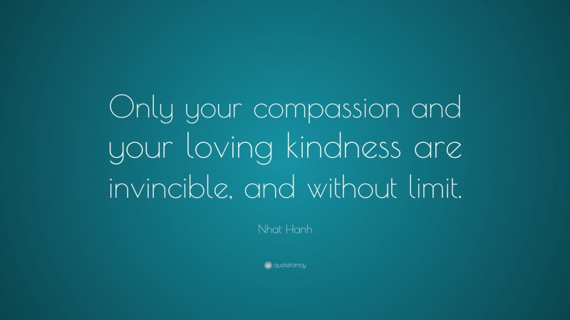 Nhat Hanh Quote: “Only your compassion and your loving kindness are invincible, and without limit.”