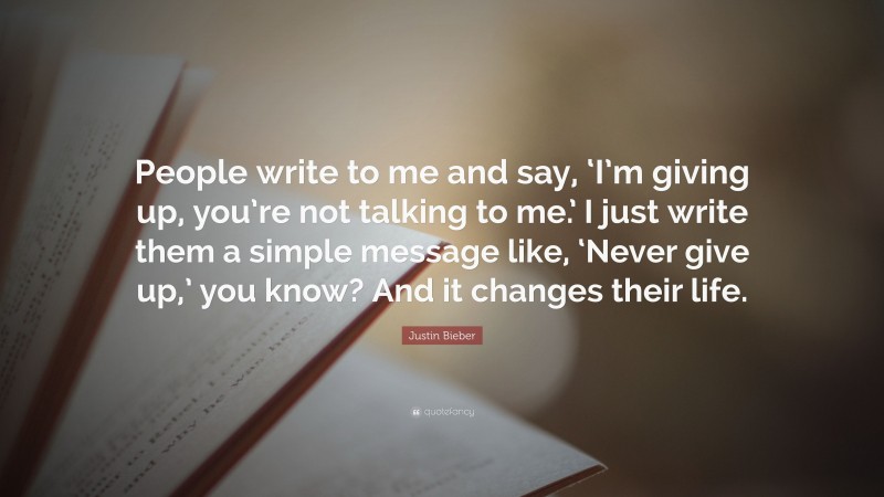 Justin Bieber Quote: “People write to me and say, ‘I’m giving up, you’re not talking to me.’ I just write them a simple message like, ‘Never give up,’ you know? And it changes their life.”