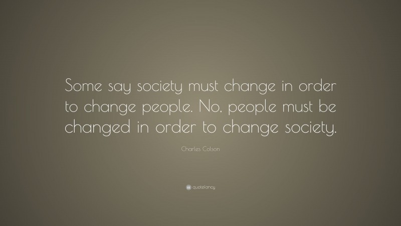 Charles Colson Quote: “Some say society must change in order to change people. No, people must be changed in order to change society.”