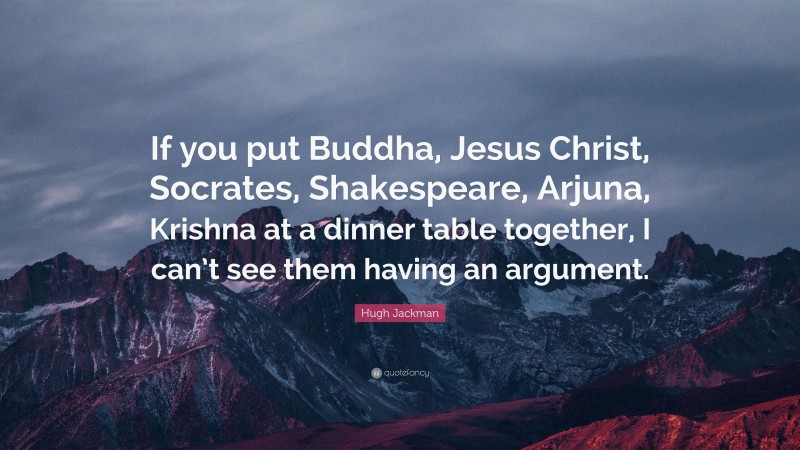 Hugh Jackman Quote: “If you put Buddha, Jesus Christ, Socrates, Shakespeare, Arjuna, Krishna at a dinner table together, I can’t see them having an argument.”