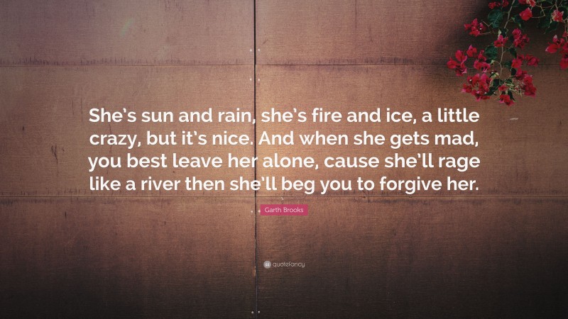 Garth Brooks Quote: “She’s sun and rain, she’s fire and ice, a little crazy, but it’s nice. And when she gets mad, you best leave her alone, cause she’ll rage like a river then she’ll beg you to forgive her.”