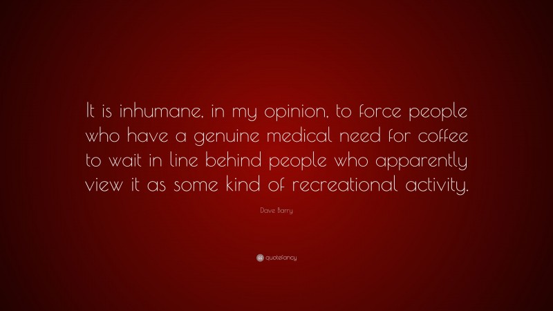 Dave Barry Quote: “It is inhumane, in my opinion, to force people who have a genuine medical need for coffee to wait in line behind people who apparently view it as some kind of recreational activity.”