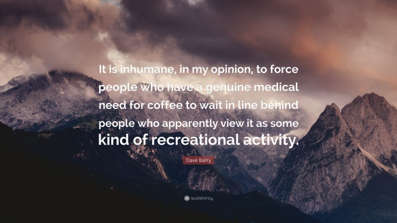 Dave Barry Quote: “It is inhumane, in my opinion, to force people who have a genuine medical need for coffee to wait in line behind people who apparently view it as some kind of recreational activity.”