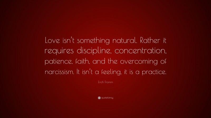 Erich Fromm Quote: “Love isn’t something natural. Rather it requires discipline, concentration, patience, faith, and the overcoming of narcissism. It isn’t a feeling, it is a practice.”
