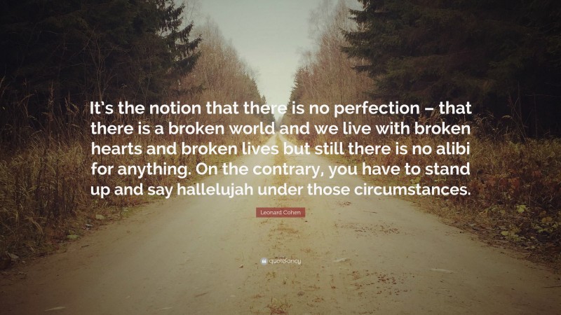 Leonard Cohen Quote: “It’s the notion that there is no perfection – that there is a broken world and we live with broken hearts and broken lives but still there is no alibi for anything. On the contrary, you have to stand up and say hallelujah under those circumstances.”