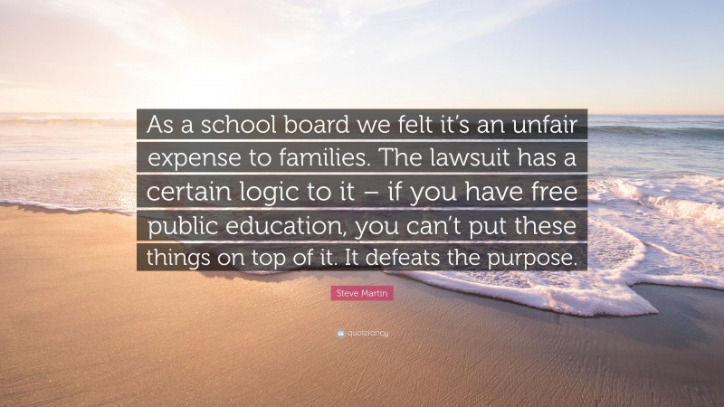 Steve Martin Quote: “As a school board we felt it’s an unfair expense to families. The lawsuit has a certain logic to it – if you have free public education, you can’t put these things on top of it. It defeats the purpose.”