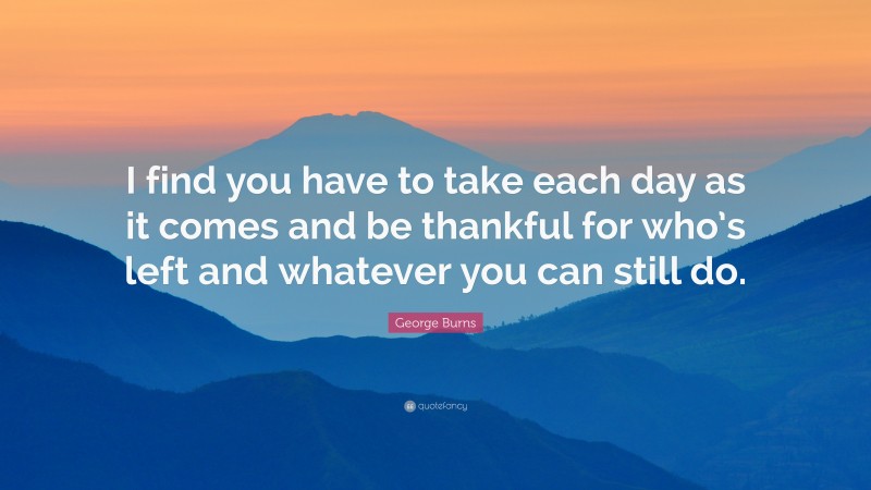 George Burns Quote: “I find you have to take each day as it comes and be thankful for who’s left and whatever you can still do.”