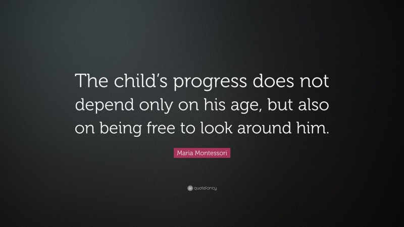 Maria Montessori Quote: “The child’s progress does not depend only on his age, but also on being free to look around him.”