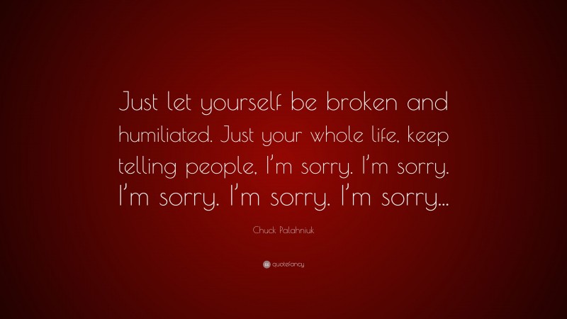 Chuck Palahniuk Quote: “Just let yourself be broken and humiliated. Just your whole life, keep telling people, I’m sorry. I’m sorry. I’m sorry. I’m sorry. I’m sorry...”