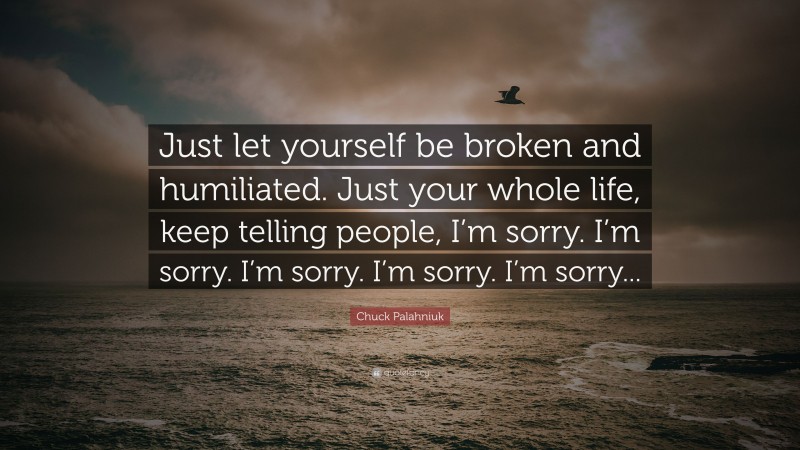 Chuck Palahniuk Quote: “Just let yourself be broken and humiliated. Just your whole life, keep telling people, I’m sorry. I’m sorry. I’m sorry. I’m sorry. I’m sorry...”