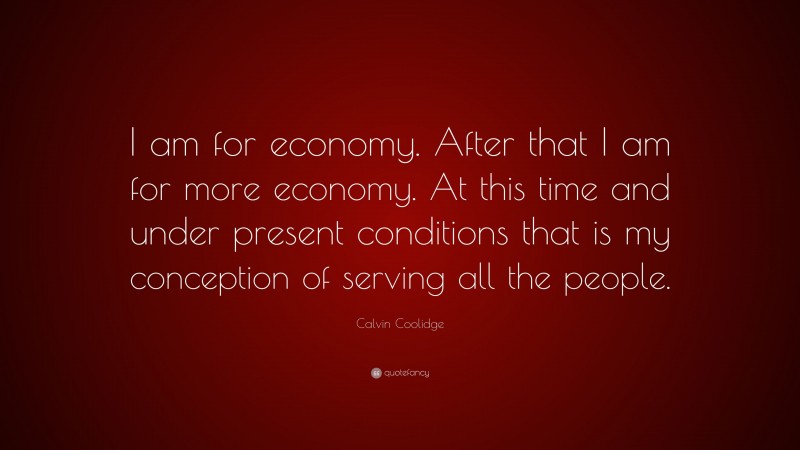 Calvin Coolidge Quote: “I am for economy. After that I am for more economy. At this time and under present conditions that is my conception of serving all the people.”