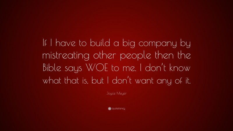Joyce Meyer Quote: “If I have to build a big company by mistreating other people then the Bible says WOE to me. I don’t know what that is, but I don’t want any of it.”